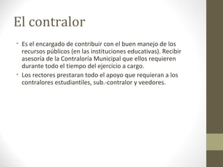 El contralor
• Es el encargado de contribuir con el buen manejo de los
  recursos públicos (en las instituciones educativas). Recibir
  asesoría de la Contraloría Municipal que ellos requieren
  durante todo el tiempo del ejercicio a cargo.
• Los rectores prestaran todo el apoyo que requieran a los
  contralores estudiantiles, sub.-contralor y veedores.
 