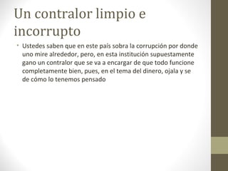 Un contralor limpio e
incorrupto
• Ustedes saben que en este país sobra la corrupción por donde
  uno mire alrededor, pero, en esta institución supuestamente
  gano un contralor que se va a encargar de que todo funcione
  completamente bien, pues, en el tema del dinero, ojala y se
  de cómo lo tenemos pensado
 