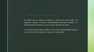 CONSTITUCIÓN DE LA EMPRESA
Se definió que la empresa se dedicara a servicios en línea tendrá las
siguientes ventajas; no deja la responsabilidad individual limitada a su
participación en la empresa; lo que le ofrece garantías al cliente
La creación de una empresa implica varios asuntos indispensables para que
en el entorno de los negocios la empresa sea reconocida.
 