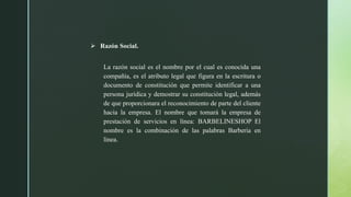  Razón Social.
La razón social es el nombre por el cual es conocida una
compañía, es el atributo legal que figura en la escritura o
documento de constitución que permite identificar a una
persona jurídica y demostrar su constitución legal, además
de que proporcionara el reconocimiento de parte del cliente
hacia la empresa. El nombre que tomará la empresa de
prestación de servicios en línea: BARBELINESHOP El
nombre es la combinación de las palabras Barberia en
línea.
 