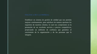 POLÍTICA DE LA EMPRESA
Establecer un sistema de gestión de calidad que nos permita
mejorar continuamente, para satisfacer de manera oportuna los
requisitos de nuestros clientes, lo cual nos compromete en la
prestación de un excelente servicio a precios competitivos,
propiciando un ambiente de confianza que garantice el
crecimiento de la organización y de las personas que la
integran.
 