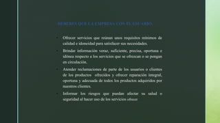 DEBERES QUE LA EMPRESA CON EL USUARIO:
Ofrecer servicios que reúnan unos requisitos mínimos de
calidad e idoneidad para satisfacer sus necesidades.
Brindar información veraz, suficiente, precisa, oportuna e
idónea respecto a los servicios que se ofrezcan o se pongan
en circulación.
Atender reclamaciones de parte de los usuarios o clientes
de los productos ofrecidos y ofrecer reparación integral,
oportuna y adecuada de todos los productos adquiridos por
nuestros clientes.
Informar los riesgos que puedan afectar su salud o
seguridad al hacer uso de los servicios ofrecer
 
