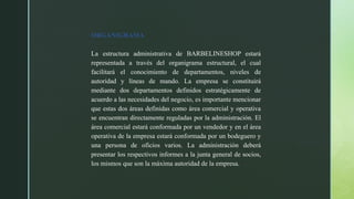 ORGANIGRAMA
La estructura administrativa de BARBELINESHOP estará
representada a través del organigrama estructural, el cual
facilitará el conocimiento de departamentos, niveles de
autoridad y líneas de mando. La empresa se constituirá
mediante dos departamentos definidos estratégicamente de
acuerdo a las necesidades del negocio, es importante mencionar
que estas dos áreas definidas como área comercial y operativa
se encuentran directamente reguladas por la administración. El
área comercial estará conformada por un vendedor y en el área
operativa de la empresa estará conformada por un bodeguero y
una persona de oficios varios. La administración deberá
presentar los respectivos informes a la junta general de socios,
los mismos que son la máxima autoridad de la empresa.
 