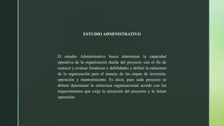 ESTUDIO ADMINISTRATIVO
El estudio Administrativo busca determinar la capacidad
operativa de la organización dueña del proyecto con el fin de
conocer y evaluar fortalezas y debilidades y definir la estructura
de la organización para el manejo de las etapas de inversión,
operación y mantenimiento. Es decir, para cada proyecto se
deberá determinar la estructura organizacional acorde con los
requerimientos que exija la ejecución del proyecto y la futura
operación.
 