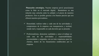 Planeación estratégica. Nuestra empresa prevé posesionarse
como la líder en el mercado digital, Basándonos en una
relación muy estrecha entre la calidad y el precio de nuestros
productos. Esto es posible gracias a los buenos precios que nos
ofrecen nuestros proveedores.
 Honestidad, realizar todas y cada una de las actividades y
compromisos de la empresa con transparencia y rectitud,
siendo real y responsable en cada decisión que se presente.
 Profesionalismo, demostrar cualidades y amor al trabajo en
cada una de las actividades y responsabilidades
encomendadas y asignadas, con un trato respetuoso para los
clientes, dentro de los lineamientos establecidos por la
empresa.
 