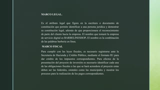 MARCO LEGAL.
Es el atributo legal que figura en la escritura o documento de
constitución que permite identificar a una persona jurídica y demostrar
su constitución legal, además de que proporcionara el reconocimiento
de parte del cliente hacia la empresa. El nombre que tomará la empresa
de servicio digital es BARBELINESHOP. El nombre es la combinación
de las palabras barberia en línea.
MARCO FISCAL
Para cumplir con las leyes fiscales, es necesario registrarse ante la
Secretaria de Hacienda y Crédito Público, mediante el formato R1 para
dar crédito de los impuestos correspondientes. Para efectos de la
presentación del proyecto de inversión es necesario identificar cada una
de las obligaciones fiscales a las que se hará acreedora el proyecto estas
deben ser las federales, estatales como las municipales y mostrar los
procesos para la realización de los pagos correspondientes.
 