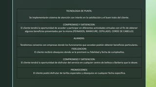 TECNOLOGIA DE PUNTA:
Se implementarán sistema de atención con interés en la satisfacción y el buen trato del cliente.
COMPROMISO Y SATISFACION:
El cliente tendrá la oportunidad de acceder y participar en diferentes actividades virtuales con el fin de obtener
algunos beneficios presentados por la misma (PEINADOS, MANICURE, CEPILLADO, CORDE DE CABELLO)
ALIANZAS:
Tendremos convenio con empresas donde los funcionarios que accedan podrán obtener beneficios particulares.
FIDELIZACION:
El cliente recibirá obsequios donde se le premiará su fidelidad y fecha de cumpleaños.
COMPROMISO Y SATISFACION:
El cliente tendrá la oportunidad de disfrutar del servicio en cualquier centro de belleza o Barberia que lo desee.
PROMOCIONES:
El cliente podrá disfrutar de tarifas especiales y obsequios en cualquier fecha específica.
 