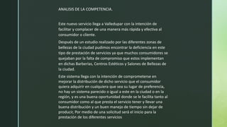ANALISIS DE LA COMPETENCIA.
Este nuevo servicio llega a Valledupar con la intención de
facilitar y complacer de una manera más rápida y efectiva al
consumidor o cliente.
Después de un estudio realizado por las diferentes zonas de
bellezas de la ciudad pudimos encontrar la deficiencia en este
tipo de prestación de servicios ya que muchos consumidores se
quejaban por la falta de compromiso que estos implementan
en dichas Barberías, Centros Estéticos y Salones de Bellezas de
la ciudad.
Este sistema llega con la intención de comprometerse en
mejorar la distribución de dicho servicio que el consumidor
quiera adquirir en cualquiera que sea su lugar de preferencia,
no hay un sistema parecido o igual a este en la ciudad o en la
región, y es una buena oportunidad donde se le facilita tanto al
consumidor como al que presta el servicio tener y llevar una
buena distribución y un buen manejo de tiempo sin dejar de
producir, Por medio de una solicitud será el inicio para la
prestación de los diferentes servicios
 