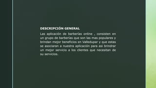 DESCRIPCIÓN GENERAL
Las aplicación de barberías online , consisten en
un grupo de barberías que son las mas populares y
brindan mejor beneficios en Valledupar y que estas
se asociaran a nuestra aplicación para asi brindrar
un mejor servicio a los clientes que necesitan de
su servicios.
 