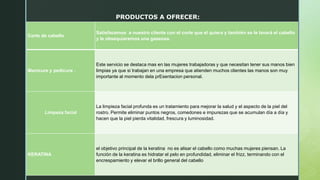 PRODUCTOS A OFRECER:
Corte de cabello
Satisfacemos a nuestro cliente con el corte que el quiera y también se le lavará el cabello
y le obsequiaremos una gaseosa.
Manicure y pedicure .
Este servicio se destaca mas en las mujeres trabajadoras y que necesitan tener sus manos bien
limpias ya que si trabajan en una empresa que atienden muchos clientes las manos son muy
importante al momento dela prEsentacion personal.
Limpeza facial
La limpieza facial profunda es un tratamiento para mejorar la salud y el aspecto de la piel del
rostro. Permite eliminar puntos negros, comedones e impurezas que se acumulan día a día y
hacen que la piel pierda vitalidad, frescura y luminosidad.
KERATINA
el objetivo principal de la keratina no es alisar el cabello como muchas mujeres piensan. La
función de la keratina es hidratar el pelo en profundidad, eliminar el frizz, terminando con el
encrespamiento y elevar el brillo general del cabello
 