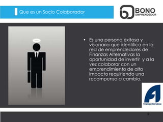 Que es un Socio Colaborador
• Es una persona exitosa y
visionaria que identifica en la
red de emprendedores de
Finanzas Alternativas la
oportunidad de invertir y a la
vez colaborar con un
emprendimiento de alto
impacto requiriendo una
recompensa a cambio.
9
 