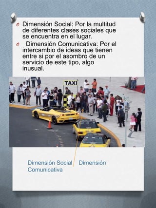 O Dimensión Social: Por la multitud
 de diferentes clases sociales que
 se encuentra en el lugar.
O Dimensión Comunicativa: Por el
 intercambio de ideas que tienen
 entre si por el asombro de un
 servicio de este tipo, algo
 inusual.




    Dimensión Social   Dimensión
    Comunicativa
 