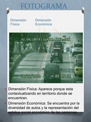 FOTOGRAMA
   Dimensión      Dimensión
   Física         Económica




O Dimensión Física: Aparece porque esta
  contextualizando en territorio donde se
  encuentran.
O Dimensión Económica: Se encuentra por la
  diversidad de autos y la representación del
  estatus social económico de las personas.
 