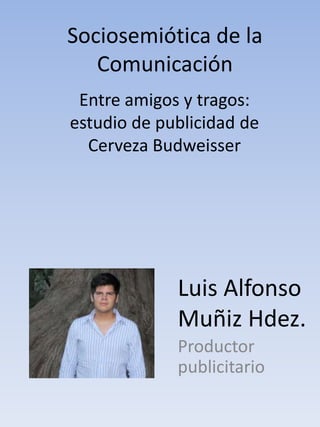 Sociosemiótica de la
   Comunicación
 Entre amigos y tragos:
estudio de publicidad de
  Cerveza Budweisser




             Luis Alfonso
             Muñiz Hdez.
             Productor
             publicitario
 