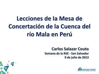 Lecciones de la Mesa de
Concertación de la Cuenca del
río Mala en Perú
Carlos Salazar Couto
Semana de la RSE - San Salvador
9 de julio de 2013
 