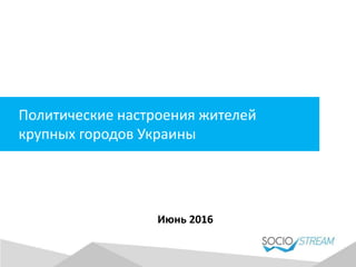 Политические настроения жителей
крупных городов Украины
Июнь 2016
 
