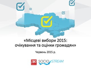 «Місцеві	
  вибори	
  2015:	
  
очікування	
  та	
  оцінки	
  громадян»
Червень	
  2015	
  р.
 