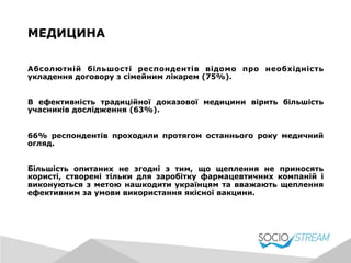 Абсолютній більшості респондентів відомо про необхідність
укладення договору з сімейним лікарем (75%).
В ефективність традиційної доказової медицини вірить більшість
учасників дослідження (63%).
66% респондентів проходили протягом останнього року медичний
огляд.
Більшість опитаних не згодні з тим, що щеплення не приносять
користі, створені тільки для заробітку фармацевтичних компаній і
виконуються з метою нашкодити українцям та вважають щеплення
ефективним за умови використання якісної вакцини.
МЕДИЦИНА
 