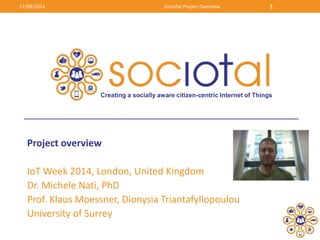 17/09/2014 SocIoTal Project Overview 1 
Creating a socially aware citizen-centric Internet of Things 
Project overview 
IoT Week 2014, London, United Kingdom 
Dr. Michele Nati, PhD 
Prof. Klaus Moessner, Dionysia Triantafyllopoulou 
University of Surrey 
 