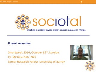 SOCIOTAL Project Overview 1 
Creating a socially aware citizen-centric Internet of Things 
Project overview 
Smartweek 2014, October 15th, London 
Dr. Michele Nati, PhD 
Senior Research Fellow, University of Surrey 
 
