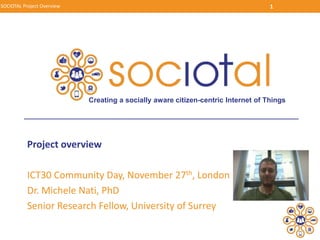 Project overview
ICT30 Community Day, November 27th, London
Dr. Michele Nati, PhD
Senior Research Fellow, University of Surrey
SOCIOTAL Project Overview 1
Creating a socially aware citizen-centric Internet of Things
 