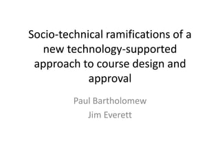 Socio-technical ramifications of a new technology-supported approach to course design and approval 
Paul Bartholomew 
Jim Everett  