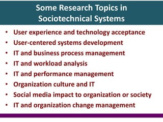 Some Research Topics in
Sociotechnical Systems
• User experience and technology acceptance
• User-centered systems development
• IT and business process management
• IT and workload analysis
• IT and performance management
• Organization culture and IT
• Social media impact to organization or society
• IT and organization change management
 