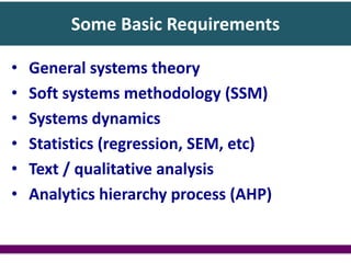 Some Basic Requirements
• General systems theory
• Soft systems methodology (SSM)
• Systems dynamics
• Statistics (regression, SEM, etc)
• Text / qualitative analysis
• Analytics hierarchy process (AHP)
 