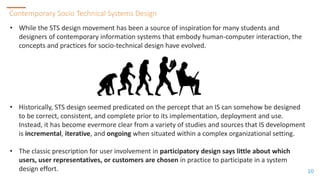 10
10
Contemporary Socio Technical Systems Design
10
• While the STS design movement has been a source of inspiration for many students and
designers of contemporary information systems that embody human-computer interaction, the
concepts and practices for socio-technical design have evolved.
• Historically, STS design seemed predicated on the percept that an IS can somehow be designed
to be correct, consistent, and complete prior to its implementation, deployment and use.
Instead, it has become evermore clear from a variety of studies and sources that IS development
is incremental, iterative, and ongoing when situated within a complex organizational setting.
• The classic prescription for user involvement in participatory design says little about which
users, user representatives, or customers are chosen in practice to participate in a system
design effort.
 