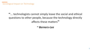 3
3
Sociological Impact on Technology
3
“... technologists cannot simply leave the social and ethical
questions to other people, because the technology directly
affects these matters”
~ Berners-Lee
 