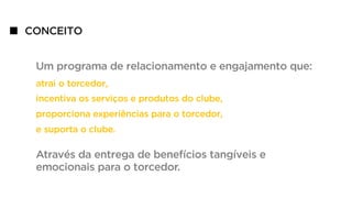 CONCEITO
Um programa de relacionamento e engajamento que:
atrai o torcedor,
incentiva os serviços e produtos do clube,
proporciona experiências para o torcedor,
e suporta o clube.
Através da entrega de benefícios tangíveis e
emocionais para o torcedor.
 
