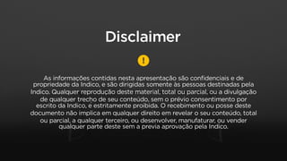 As informações contidas nesta apresentação são conﬁdenciais e de
propriedade da Indico, e são dirigidas somente às pessoas destinadas pela
Indico. Qualquer reprodução deste material, total ou parcial, ou a divulgação
de qualquer trecho de seu conteúdo, sem o prévio consentimento por
escrito da Indico, é estritamente proibida. O recebimento ou posse deste
documento não implica em qualquer direito em revelar o seu conteúdo, total
ou parcial, a qualquer terceiro, ou desenvolver, manufaturar, ou vender
qualquer parte deste sem a previa aprovação pela Indico.
Disclaimer
 
