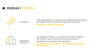RANKING
TICKETS
Ao adquirir tickets, o torcedor acumula ranking
de tickets. Esse ranking define prioridade e
benefícios na compra de ingressos
Desbloqueia: prioridade e benefícios na compra
de ingressos
TICKETS
São adquiridos na compra de ingressos para jogo e
comprovação de comparecimento aos jogos.
Resgata: ingressos de jogos
MOEDAS | TICKETS
 
