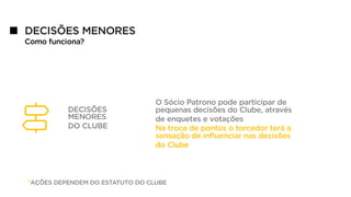 DECISÕES MENORES
Como funciona?
DECISÕES
MENORES
DO CLUBE
O Sócio Patrono pode participar de
pequenas decisões do Clube, através
de enquetes e votações
Na troca de pontos o torcedor terá a
sensação de influenciar nas decisões
do Clube
*AÇÕES DEPENDEM DO ESTATUTO DO CLUBE
 