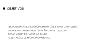 OBJETIVOS
PROPORCIONAR EXPERIÊNCIAS MEMORÁVEIS PARA O TORCEDOR
CRIAR ENGAJAMENTO E INTERAÇÃO COM O TORCEDOR
GERAR VALOR DE MARCA AO CLUBE
FAZER AÇÕES DE MÍDIAS INOVADORAS
 