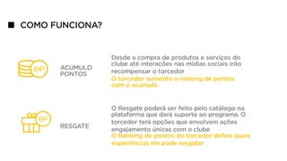 COMO FUNCIONA?
ACÚMULO
PONTOS
RESGATE
Desde a compra de produtos e serviços do
clube até interações nas mídias sociais irão
recompensar o torcedor
O torcedor aumenta o ranking de pontos
com o acúmulo
O Resgate poderá ser feito pelo catálogo na
plataforma que dará suporte ao programa. O
torcedor terá opções que envolvem ações
engajamento únicas com o clube
O Ranking de pontos do torcedor deﬁne quais
experiências ele pode resgatar
 