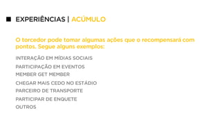 EXPERIÊNCIAS | ACÚMULO
INTERAÇÃO EM MÍDIAS SOCIAIS
PARTICIPAÇÃO EM EVENTOS
MEMBER GET MEMBER
CHEGAR MAIS CEDO NO ESTÁDIO
PARCEIRO DE TRANSPORTE
PARTICIPAR DE ENQUETE
OUTROS
O torcedor pode tomar algumas ações que o recompensará com
pontos. Segue alguns exemplos:
 