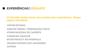 VISITAR ESTÁDIO
ASSISTIR TREINO / PREPARAÇÃO FÍSICA
ATIRAR BAZOOKA DE CAMISETA
CONHECER JOGADOR
BATER PENALTY NO INTERVALO
CRIANÇA ENTRAR COM JOGADORES
OUTROS
O torcedor pode trocar seus pontos por experiências. Segue
alguns exemplos:
EXPERIÊNCIAS | RESGATE
 