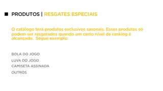 PRODUTOS | RESGATES ESPECIAIS
O catálogo terá produtos exclusivos sasonais. Esses produtos só
podem ser resgatados quando um certo nível de ranking é
alcançado. Segue exemplo:
BOLA DO JOGO
LUVA DO JOGO
CAMISETA ASSINADA
OUTROS
 