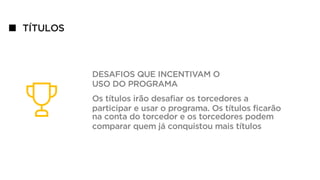 TÍTULOS
DESAFIOS QUE INCENTIVAM O
USO DO PROGRAMA
Os títulos irão desafiar os torcedores a
participar e usar o programa. Os títulos ficarão
na conta do torcedor e os torcedores podem
comparar quem já conquistou mais títulos
 
