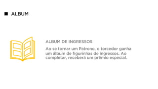ALBUM
ALBUM DE INGRESSOS
Ao se tornar um Patrono, o torcedor ganha
um álbum de figurinhas de ingressos. Ao
completar, receberá um prêmio especial.
 