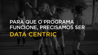 PARA QUE O PROGRAMA
FUNCIONE, PRECISAMOS SER
DATA CENTRIC
 