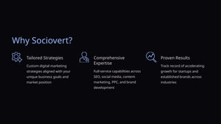 Why Sociovert?
Tailored Strategies
Custom digital marketing
strategies aligned with your
unique business goals and
market position
Comprehensive
Expertise
Full-service capabilities across
SEO, social media, content
marketing, PPC, and brand
development
Proven Results
Track record of accelerating
growth for startups and
established brands across
industries
 