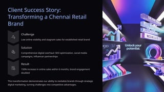Client Success Story:
Transforming a Chennai Retail
Brand
Challenge
Low online visibility and stagnant sales for established retail brand
Solution
Comprehensive digital overhaul: SEO optimization, social media
campaigns, influencer partnerships
Result
150% increase in online sales within 6 months, brand engagement
doubled
This transformation demonstrates our ability to revitalize brands through strategic
digital marketing, turning challenges into competitive advantages.
 