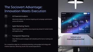 The Sociovert Advantage:
Innovation Meets Execution
1 AI-Powered Analytics
Advanced analytics for precise targeting and campaign optimization
across all channels
2 Agile Marketing Teams
Rapid response capabilities ensuring we stay ahead of market trends
and opportunities
3 Transparent Reporting
Clear ROI-focused strategies with detailed performance tracking and
insights
Our competitive edge lies in seamlessly blending cutting-edge technology with
creative expertise, delivering results that exceed expectations.
 