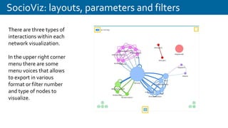 SocioViz: layouts, parameters and filters
There are three types of
interactions within each
network visualization.
In the upper right corner
menu there are some
menu voices that allows
to export in various
format or filter number
and type of nodes to
visualize.
 