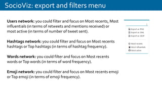 SocioViz: export and filters menu
Users network: you could filter and focus on Most recents, Most
influentials (in terms of retweets and mentions received) or
most active (in terms of number of tweet sent).
Hashtags network: you could filter and focus on Most recents
hashtags orTop hashtags (in terms of hashtag frequency).
Words network: you could filter and focus on Most recents
words orTop words (in terms of word frequency).
Emoji network: you could filter and focus on Most recents emoji
orTop emoji (in terms of emoji frequency).
 