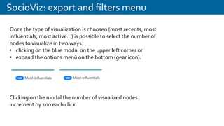 SocioViz: export and filters menu
Once the type of visualization is choosen (most recents, most
influentials, most active…) is possible to select the number of
nodes to visualize in two ways:
• clicking on the blue modal on the upper left corner or
• expand the options menù on the bottom (gear icon).
Clicking on the modal the number of visualized nodes
increment by 100 each click.
 