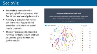 SocioViz
• SocioViz is a social media
analytics platform powered with
Social Network Analysis metrics
• Actually is available forTwitter
but in the near future will be
extended to other main social
media channels.
• The only prerequisite needed is
having aTwitter account that will
be used to queryTwitter and
gather results.
 