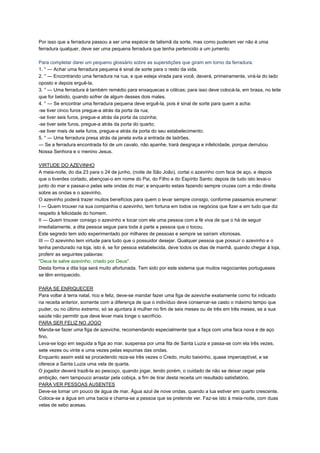 Por isso que a ferradura passou a ser uma espécie de talismã da sorte, mas como puderam ver não é uma
ferradura qualquer, deve ser uma pequena ferradura que tenha pertencido a um jumento.
Para completar darei um pequeno glossário sobre as superstições que giram em torno da ferradura.
1. ° — Achar uma ferradura pequena é sinal de sorte para o resto da vida.
2. ° — Encontrando uma ferradura na rua, e que esteja virada para você, deverá, primeiramente, virá-la do lado
oposto e depois erguê-la.
3. ° — Uma ferradura é também remédio para enxaquecas e cólicas; para isso deve colocá-la, em brasa, no leite
que for bebido, quando sofrer de algum desses dois males.
4. ° — Se encontrar uma ferradura pequena deve erguê-la, pois é sinal de sorte para quem a acha:
-se tiver cinco furos pregue-a atrás da porta da rua;
-se tiver seis furos, pregue-a atrás da porta da cozinha;
-se tiver sete furos, pregue-a atrás da porta do quarto;
-se tiver mais de sete furos, pregue-a atrás da porta do seu estabelecimento;
5. ° — Uma ferradura presa atrás da janela evita a entrada de ladrões.
— Se a ferradura encontrada foi de um cavalo, não apanhe, trará desgraça e infelicidade, porque derrubou
Nossa Senhora e o menino Jesus.
VIRTUDE DO AZEVINHO
A meia-noite, do dia 23 para o 24 de junho, (noite de São João), cortai o azevinho com faca de aço, e depois
que o tiverdes cortado, abençoai-o em nome do Pai, do Filho e do Espírito Santo; depois de tudo isto levai-o
junto do mar e passai-o pelas sete ondas do mar; e enquanto estais fazendo sempre cruzes com a mão direita
sobre as ondas e o azevinho.
O azevinho poderá trazer muitos benefícios para quem o levar sempre consigo, conforme passamos enumerar:
I — Quem trouxer na sua companhia o azevinho, tem fortuna em todos os negócios que fizer e em tudo que diz
respeito à felicidade do homem.
II — Quem trouxer consigo o azevinho e tocar com ele uma pessoa com a fé viva de que o há de seguir
imediatamente, a dita pessoa segue para toda à parte a pessoa que o tocou.
Este segredo tem sido experimentado por milhares de pessoas e sempre se saíram vitoriosas.
III — O azevinho tem virtude para tudo que o possuidor desejar. Qualquer pessoa que possuir o azevinho e o
tenha pendurado na loja, isto é, se for pessoa estabelecida, deve todos os dias de manhã, quando chegar à loja,
proferir as seguintes palavras:
"Deus te salve azevinho, criado por Deus".
Desta forma a dita loja será muito afortunada. Tem sido por este sistema que muitos negociantes portugueses
se têm enriquecido.
PARA SE ENRIQUECER
Para voltar à terra natal, rico e feliz, deve-se mandar fazer uma figa de azeviche exatamente como foi indicado
na receita anterior, somente com a diferença de que o indivíduo deve conservar-se casto o máximo tempo que
puder, ou no último extremo, só se ajuntara à mulher no fim de seis meses ou de três em três meses, se a sua
saúde não permitir que deve levar mais longe o sacrifício.
PARA SER FELIZ NO JOGO
Manda-se fazer uma figa de azeviche, recomendando especialmente que a faça com uma faca nova e de aço
fino.
Leva-se logo em seguida a figa ao mar, suspensa por uma fita de Santa Luzia e passa-se com ela três vezes,
sete vezes ou vinte e uma vezes pelas espumas das ondas.
Enquanto assim está se procedendo reza-se três vezes o Credo, muito baixinho, quase imperceptível, e se
oferece a Santa Luzia uma vela de quarta.
O jogador deverá trazê-la ao pescoço, quando jogar, tendo porém, o cuidado de não se deixar cegar pela
ambição, nem tampouco arrastar pela cobiça, a fim de tirar desta receita um resultado satisfatório.
PARA VER PESSOAS AUSENTES
Deve-se tomar um pouco de água de mar. Água azul de nove ondas, quando a lua estiver em quarto crescente.
Coloca-se a água em uma bacia e chama-se a pessoa que se pretende ver. Faz-se isto à meia-noite, com duas
velas de sebo acesas.
 